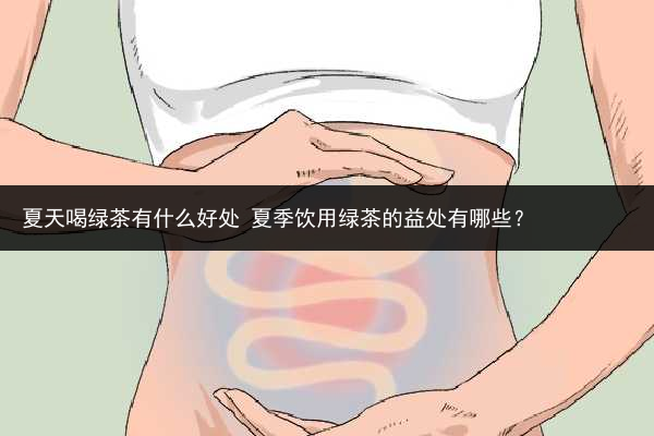 夏天喝绿茶有什么好处 夏季饮用绿茶的益处有哪些？